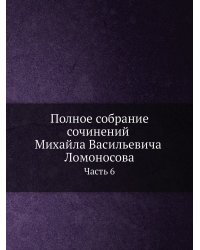 Полное собрание сочинений Михайла Васильевича Ломоносова. С приобщением жизни сочинителя и с прибавлением многих его нигде еще не напечатанных творений. Часть 6