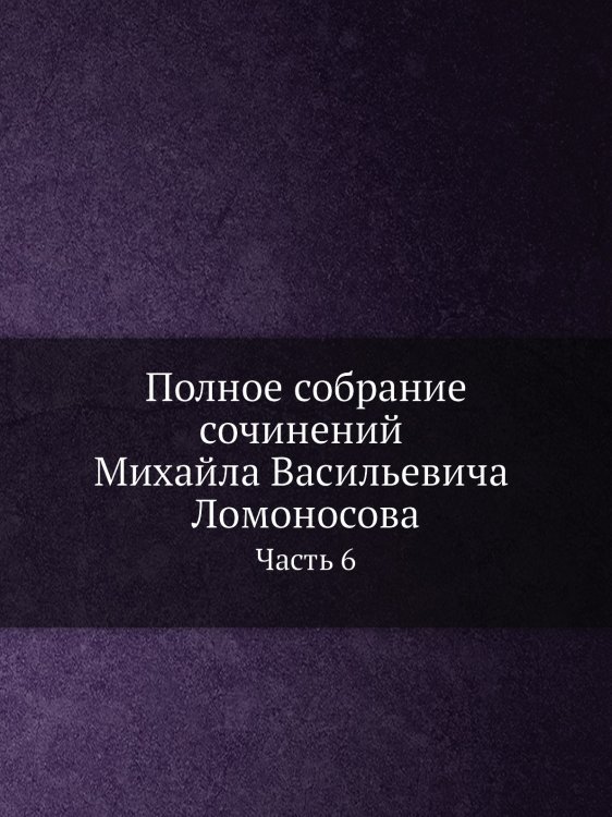Полное собрание сочинений Михайла Васильевича Ломоносова. С приобщением жизни сочинителя и с прибавлением многих его нигде еще не напечатанных творений. Часть 6