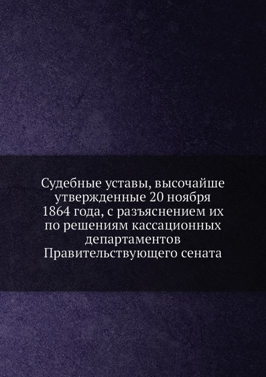 Судебные уставы, высочайше утвержденные 20 ноября 1864 года, с разъяснением их по решениям кассационных департаментов Правительствующего сената