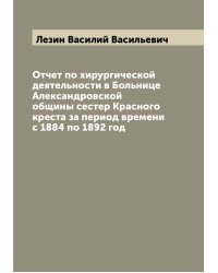Отчет по хирургической деятельности в Больнице Александровской общины сестер Красного креста за период времени с 1884 по 1892 год