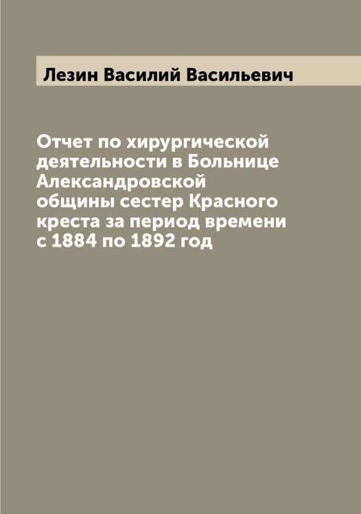 Обложка книги «Отчет по хирургической деятельности в Больнице Александровской общины сестер Красного креста за период времени с 1884 по 1892 год» — Лезин Василий Васильевич, ISBN 9785519929103