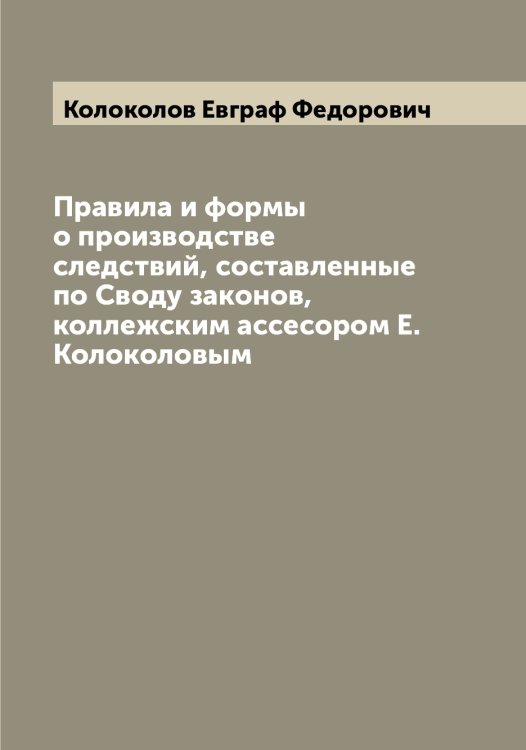 Обложка книги «Правила и формы о производстве следствий, составленные по Своду законов, коллежским ассесором Е. Колоколовым» — Колоколов Евграф Федорович, ISBN 9785519898829