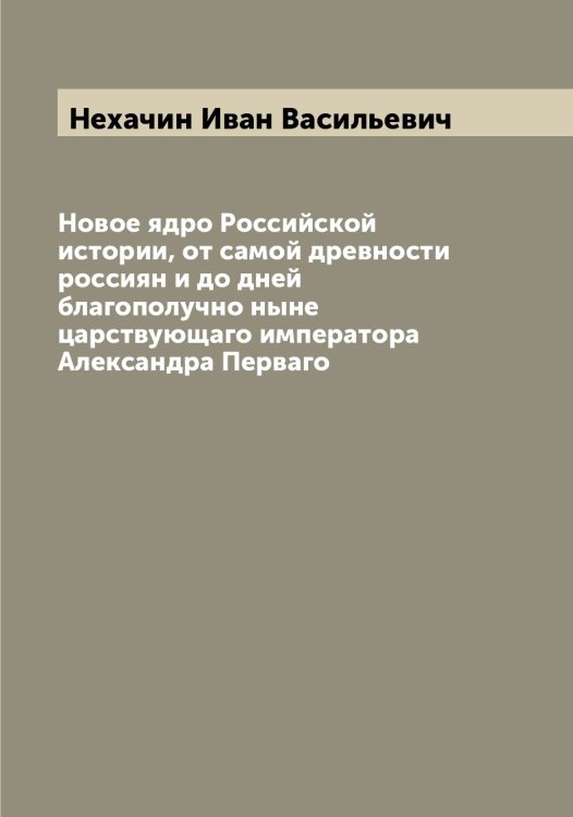 Обложка книги «Новое ядро Российской истории, от самой древности россиян и до дней благополучно ныне царствующаго императора Александра Перваго» — Нехачин Иван Васильевич, ISBN 9785519993531