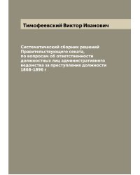 Систематический сборник решений Правительствующего сената, по вопросам об ответственности должностных лиц административного ведомства за преступления должности 1868-1896 г