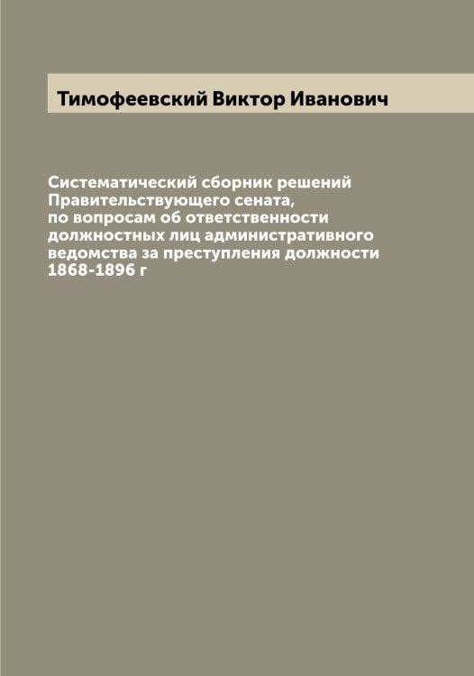 Обложка книги «Систематический сборник решений Правительствующего сената, по вопросам об ответственности должностных лиц административного ведомства за преступления должности 1868-1896 г» — Тимофеевский Виктор Иванович, ISBN 9785519767033