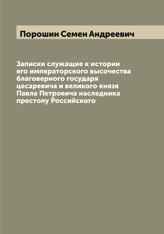 Обложка книги «Записки служащие к истории его императорского высочества благоверного государя цесаревича и великого князя Павла Петровича наследника престолу Российского» — Порошин Семен Андреевич, ISBN 9785519791724