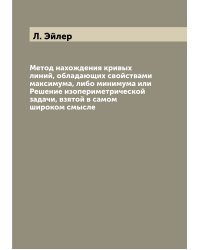 Метод нахождения кривых линий, обладающих свойствами максимума, либо минимума или Решение изопериметрической задачи, взятой в самом широком смысле