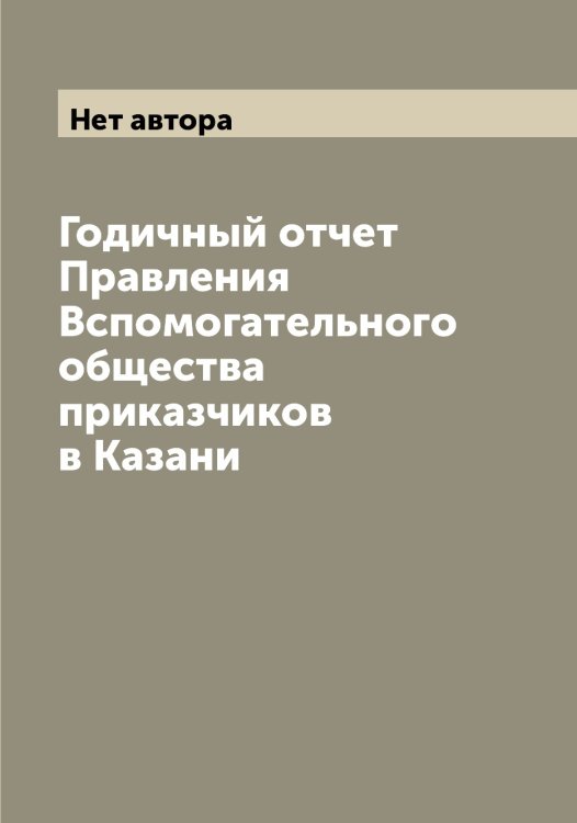Обложка книги «Годичный отчет Правления Вспомогательного общества приказчиков в Казани» — Нет автора, ISBN 9785519876315