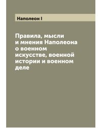Правила, мысли и мнения Наполеона о военном искусстве, военной истории и военном деле