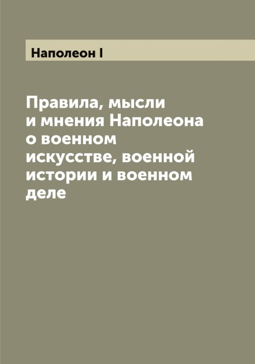 Обложка книги «Правила, мысли и мнения Наполеона о военном искусстве, военной истории и военном деле» — Наполеон I, ISBN 9785519986359