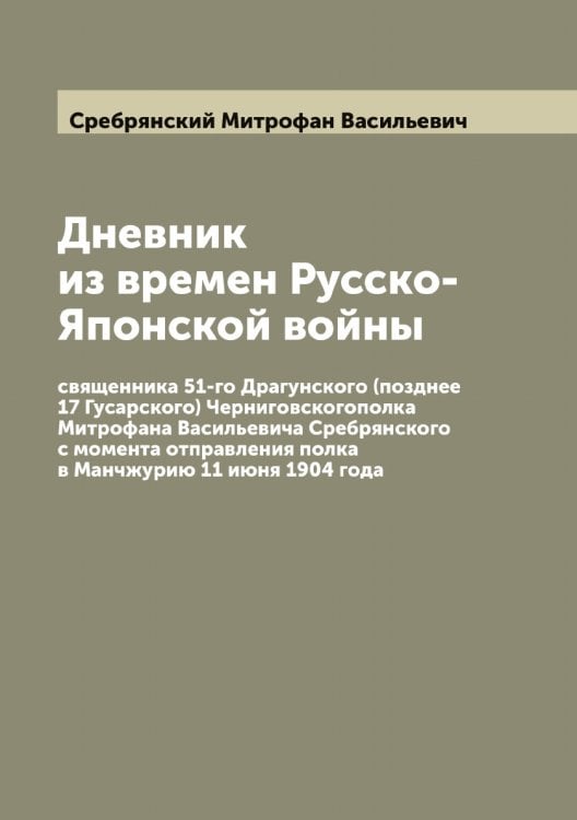 Обложка книги «Дневник из времен Русско-Японской войны священника 51-го Драгунского (позднее 17 Гусарского) Черниговскогополка Митрофана Васильевича Сребрянского с момента отправления полка в Манчжурию 11 июня 1904 года» — Сребрянский Митрофан Васильевич, ISBN 9785519751315