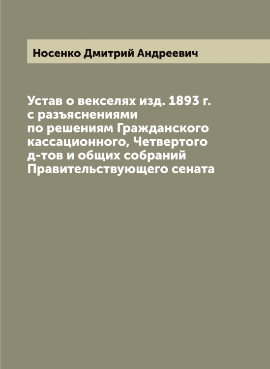 Обложка книги «Устав о векселях изд. 1893 г. с разъяснениями по решениям Гражданского кассационного, Четвертого д-тов и общих собраний Правительствующего сената» — Носенко Дмитрий Андреевич, ISBN 9785521257133