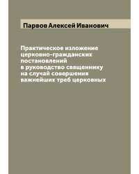Практическое изложение церковно-гражданских постановлений в руководство священнику на случай совершения важнейших треб церковных