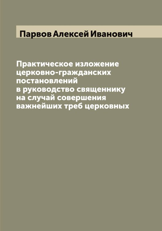 Обложка книги «Практическое изложение церковно-гражданских постановлений в руководство священнику на случай совершения важнейших треб церковных» — Парвов Алексей Иванович, ISBN 9785521272563