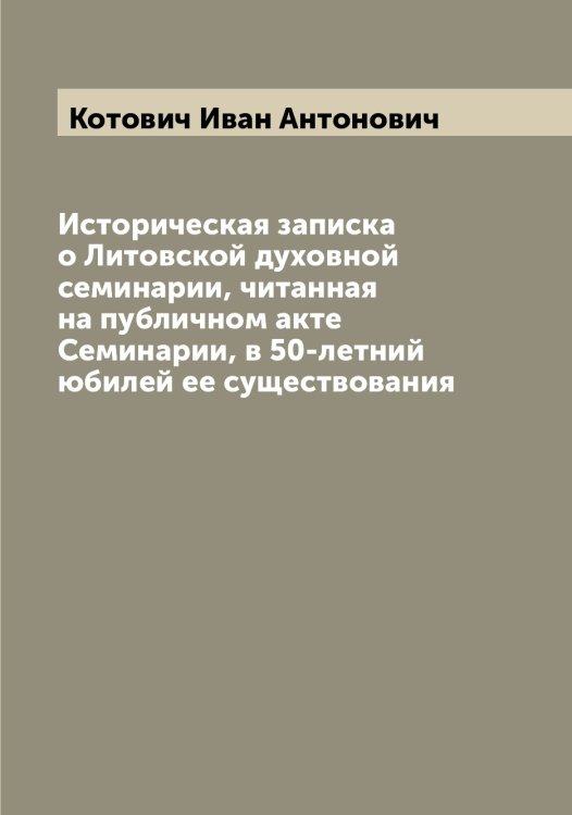 Обложка книги «Историческая записка о Литовской духовной семинарии, читанная на публичном акте Семинарии, в 50-летний юбилей ее существования» — Котович Иван Антонович, ISBN 9785519907606