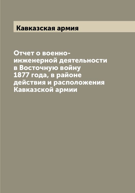 Обложка книги «Отчет о военно-инженерной деятельности в Восточную войну 1877 года, в районе действия и расположения Кавказской армии» — Кавказская армия, ISBN 9785519875127