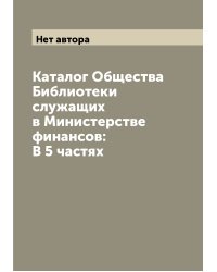 Каталог Общества Библиотеки служащих в Министерстве финансов: В 5 частях