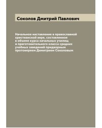 Начальное наставление в православной христианской вере, составленное в объеме курса начальных училищ и приготовительного класса средних учебных заведений придворным протоиереем Димитрием Соколовым