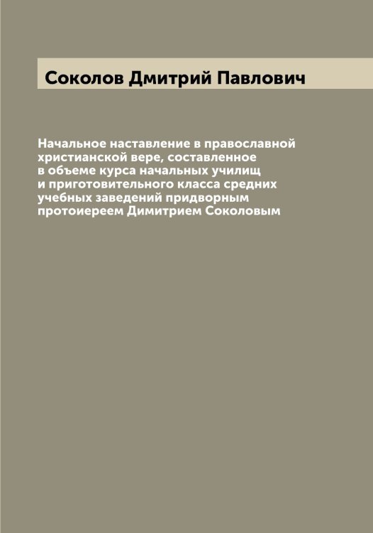 Обложка книги «Начальное наставление в православной христианской вере, составленное в объеме курса начальных училищ и приготовительного класса средних учебных заведений придворным протоиереем Димитрием Соколовым» — Соколов Дмитрий Павлович, ISBN 9785519745383