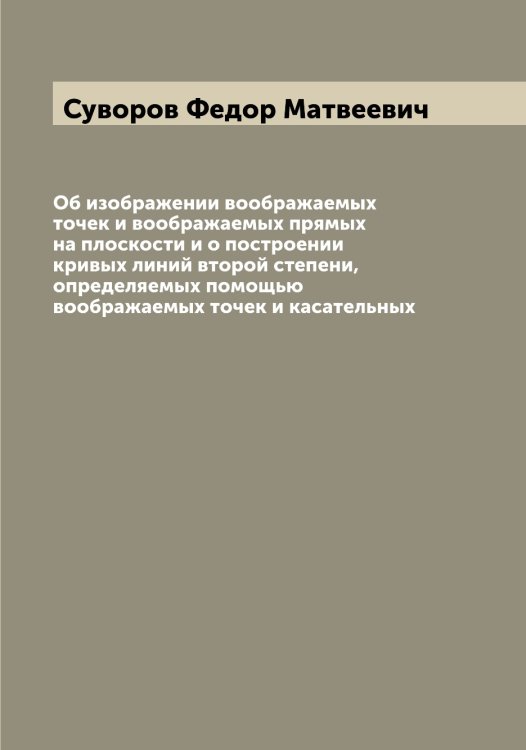 Обложка книги «Об изображении воображаемых точек и воображаемых прямых на плоскости и о построении кривых линий второй степени, определяемых помощью воображаемых точек и касательных» — Суворов Федор Матвеевич, ISBN 9785519757799