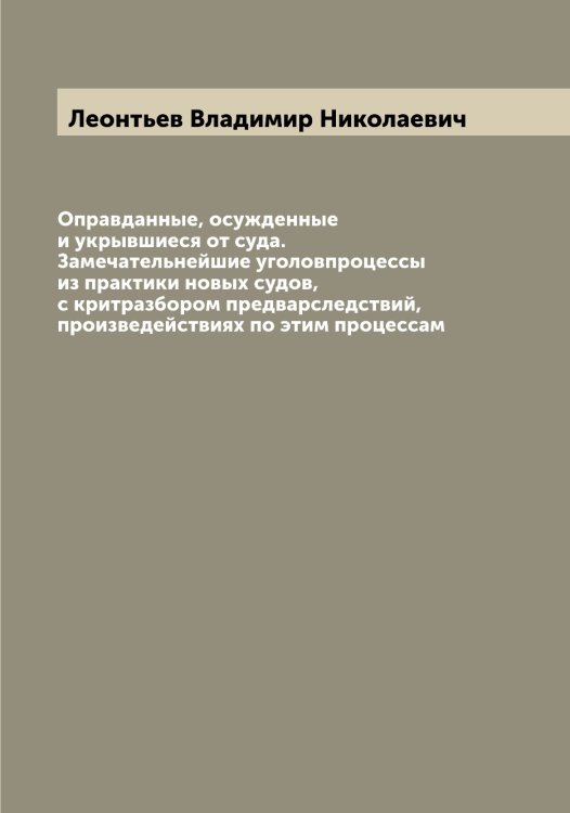 Обложка книги «Оправданные, осужденные и укрывшиеся от суда. Замечательнейшие уголовпроцессы из практики новых судов, с критразбором предварследствий, произведействиях по этим процессам» — Леонтьев Владимир Николаевич, ISBN 9785519931656