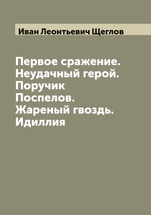 Обложка книги «Первое сражение. Неудачный герой. Поручик Поспелов. Жареный гвоздь. Идиллия» — Иван Леонтьевич Щеглов, ISBN 9785521388202