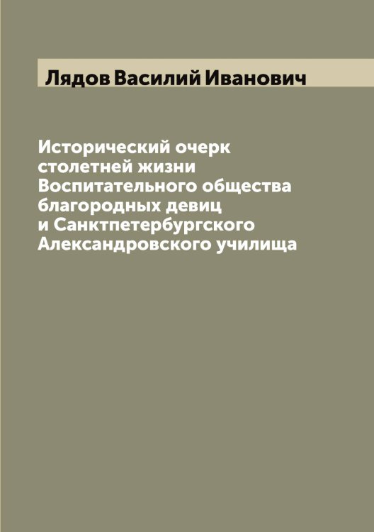 Обложка книги «Исторический очерк столетней жизни Воспитательного общества благородных девиц и Санктпетербургского Александровского училища» — Лядов Василий Иванович, ISBN 9785519945004