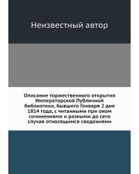 Описание торжественного открытия Императорской Публичной библиотеки, бывшего Генваря 2 дня 1814 года, с читанными при оном сочинениями и разными до сего случая относящимся сведениями