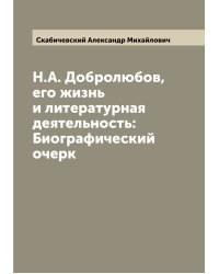 Н.А. Добролюбов, его жизнь и литературная деятельность: Биографический очерк