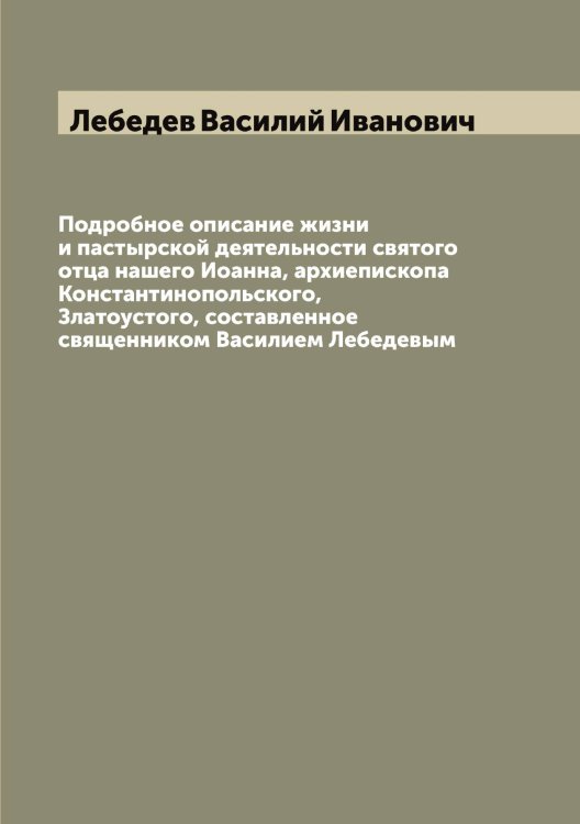 Обложка книги «Подробное описание жизни и пастырской деятельности святого отца нашего Иоанна, архиепископа Константинопольского, Златоустого, составленное священником Василием Лебедевым» — Лебедев Василий Иванович, ISBN 9785519926591