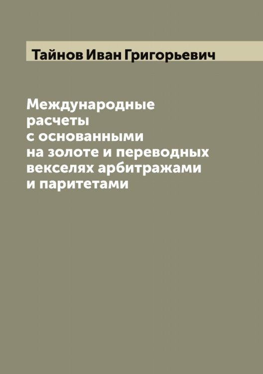 Обложка книги «Международные расчеты с основанными на золоте и переводных векселях арбитражами и паритетами» — Тайнов Иван Григорьевич, ISBN 9785519762090