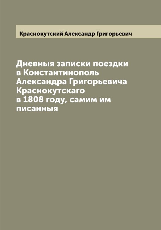 Обложка книги «Дневныя записки поездки в Константинополь Александра Григорьевича Краснокутскаго в 1808 году, самим им писанныя» — Краснокутский Александр Григорьевич, ISBN 9785519909372
