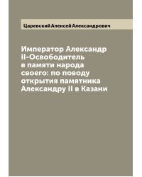 Император Александр II-Освободитель в памяти народа своего: по поводу открытия памятника Александру II в Казани