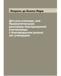 Детское училище, или Нравоучительные разговоры благоразумной учительницы с благородными разных лет ученицами