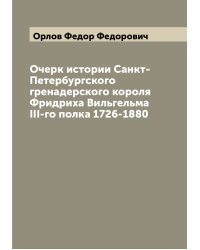 Очерк истории Санкт-Петербургского гренадерского короля Фридриха Вильгельма III-го полка 1726-1880