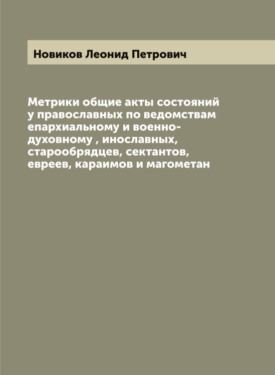 Обложка книги «Метрики общие акты состояний у православных по ведомствам епархиальному и военно-духовному , инославных, старообрядцев, сектантов, евреев, караимов и магометан» — Новиков Леонид Петрович, ISBN 9785521253746