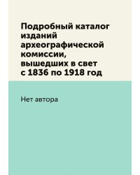 Подробный каталог изданий археографической комиссии, вышедших в свет с 1836 по 1918 год