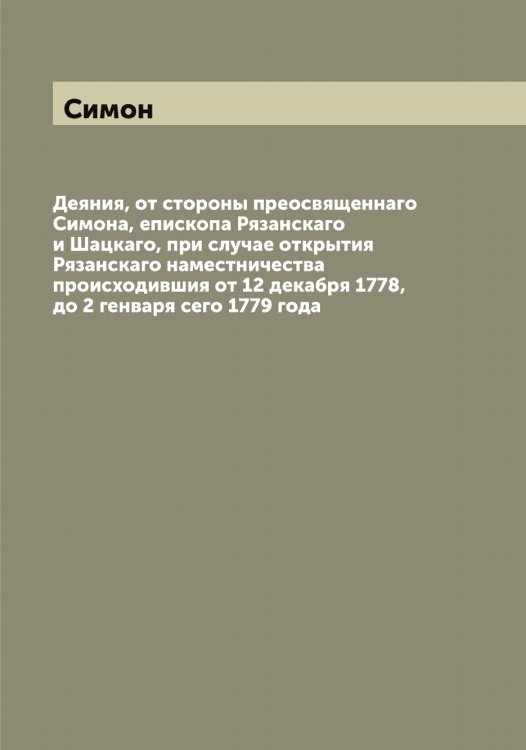 Обложка книги «Деяния, от стороны преосвященнаго а, епископа Рязанскаго и Шацкаго, при случае открытия Рязанскаго наместничества происходившия от 12 декабря 1778, до 2 генваря сего 1779 года» — Симон, ISBN 9785519735766