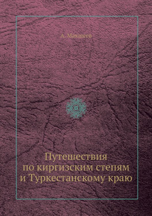 Путешествия по киргизским степям и Туркестанскому краю Путешествия по киргизским степям и Туркестанскому краю