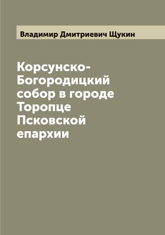 Обложка книги «Корсунско-Богородицкий собор в городе Торопце Псковской епархии» — Владимир Дмитриевич Щукин, ISBN 9785521390144