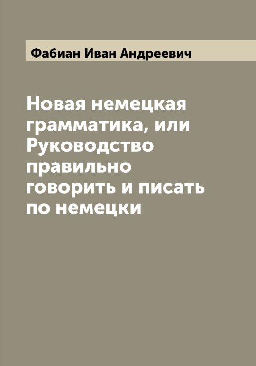 Обложка книги «Новая немецкая грамматика, или Руководство правильно говорить и писать по немецки» — Фабиан Иван Андреевич, ISBN 9785519786072
