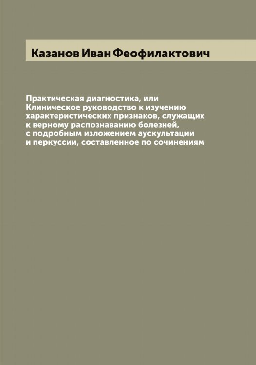 Обложка книги «Практическая диагностика, или Клиническое руководство к изучению характеристических признаков, служащих к верному распознаванию болезней, с подробным изложением аускультации и перкуссии, составленное по сочинениям» — Казанов Иван Феофилактович, ISBN 9785519875622