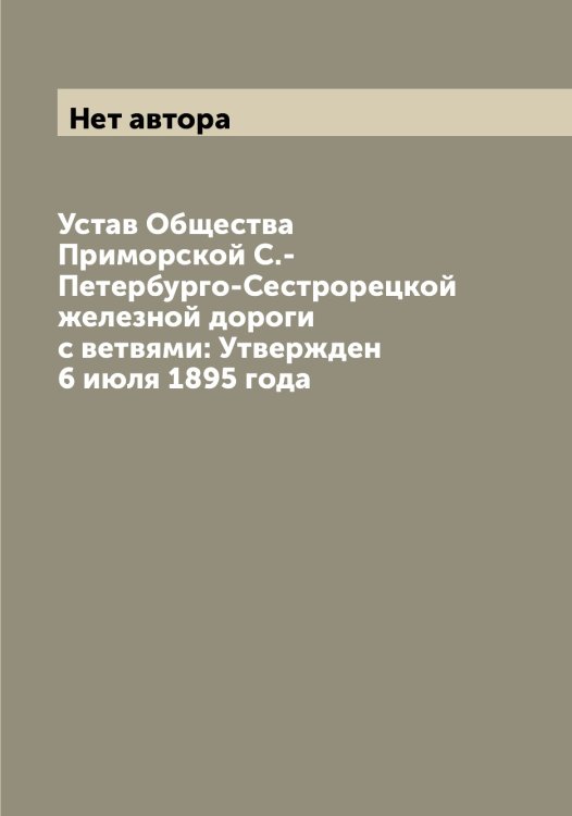 Обложка книги «Устав Общества Приморской С.-Петербурго-Сестрорецкой железной дороги с ветвями: Утвержден 6 июля 1895 года» — Нет автора, ISBN 9785519796330