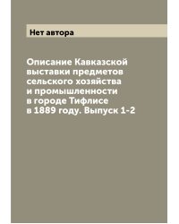 Описание Кавказской выставки предметов сельского хозяйства и промышленности в городе Тифлисе в 1889 году. Выпуск 1-2