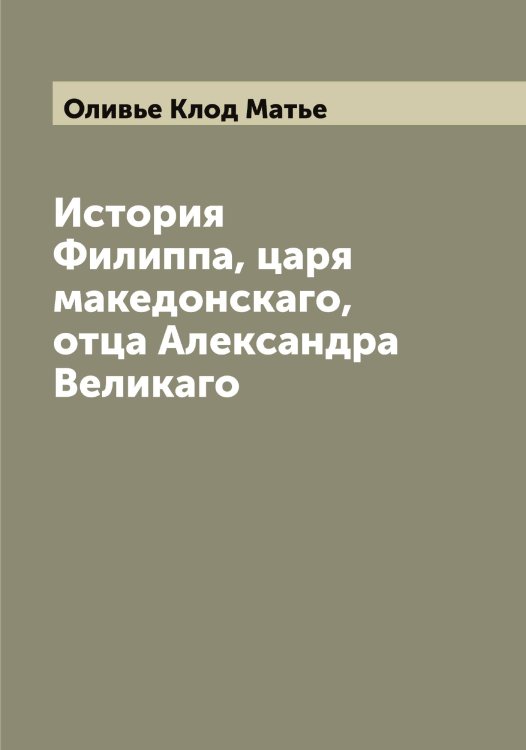 Обложка книги «История Филиппа, царя македонскаго, отца Александра Великаго» — Оливье Клод Матье, ISBN 9785521262328