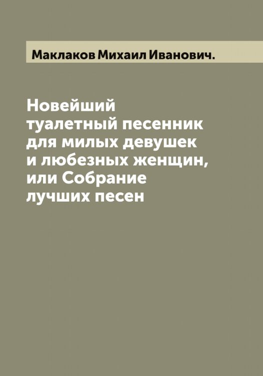 Обложка книги «Новейший туалетный песенник для милых девушек и любезных женщин, или Собрание лучших песен» — Маклаков Михаил Иванович., ISBN 9785519948401