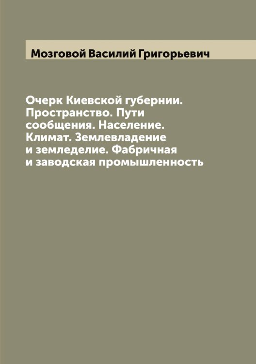 Обложка книги «Очерк Киевской губернии. Пространство. Пути сообщения. Население. Климат. Землевладение и земледелие. Фабричная и заводская промышленность» — Мозговой Василий Григорьевич, ISBN 9785519972048