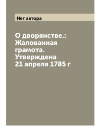 О дворянстве.: Жалованная грамота. Утверждена 21 апреля 1785 г