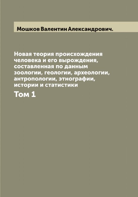 Обложка книги «Новая теория происхождения человека и его вырождения, составленная по данным зоологии, геологии, археологии, антропологии, этнографии, истории и статистики» — Мошков Валентин Александрович., ISBN 9785519980531
