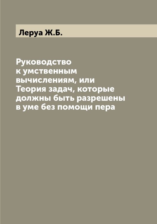 Обложка книги «Руководство к умственным вычислениям, или Теория задач, которые должны быть разрешены в уме без помощи пера» — Леруа Ж.Б., ISBN 9785519932844